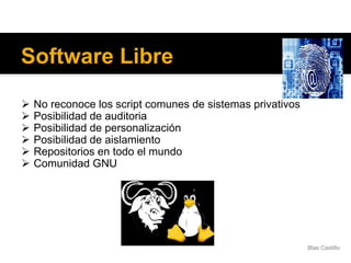 Software Libre
 No reconoce los script comunes de sistemas privativos
 Posibilidad de auditoria
 Posibilidad de personalización
 Posibilidad de aislamiento
 Repositorios en todo el mundo
 Comunidad GNU
Blas Castillo
 