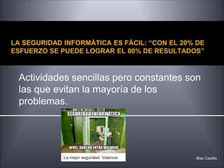 LA SEGURIDAD INFORMÁTICA ES FÁCIL: “CON EL 20% DE
ESFUERZO SE PUEDE LOGRAR EL 80% DE RESULTADOS”
Actividades sencillas pero constantes son
las que evitan la mayoría de los
problemas.
Blas Castillo
 