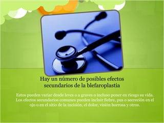 Estos pueden variar desde leves o a graves o incluso poner en riesgo su vida.
Los efectos secundarios comunes pueden incluir fiebre, pus o secreción en el
ojo o en el sitio de la incisión, el dolor, visión borrosa y otros.
Hay un número de posibles efectos
secundarios de la blefaroplastia
 