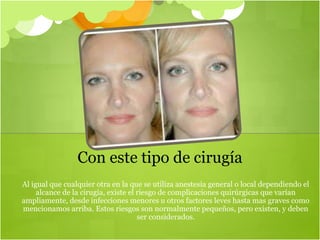 Al igual que cualquier otra en la que se utiliza anestesia general o local dependiendo el
alcance de la cirugía, existe el riesgo de complicaciones quirúrgicas que varían
ampliamente, desde infecciones menores u otros factores leves hasta mas graves como
mencionamos arriba. Estos riesgos son normalmente pequeños, pero existen, y deben
ser considerados.
Con este tipo de cirugía
 