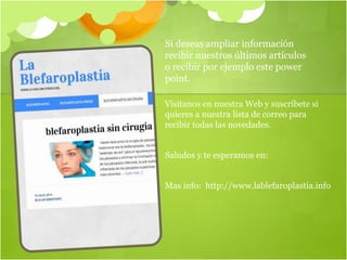 Si deseas ampliar información
recibir nuestros últimos artículos
o recibir por ejemplo este power
point.
Visítanos en nuestra Web y suscríbete si
quieres a nuestra lista de correo para
recibir todas las novedades.
Saludos y te esperamos en:
Mas info: http://www.lablefaroplastia.info
 