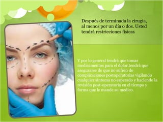 Después de terminada la cirugía,
al menos por un día o dos. Usted
tendrá restricciones físicas
Y por lo general tendrá que tomar
medicamentos para el dolor.tendrá que
asegurarse de que no sufren de
complicaciones postoperatorias vigilando
cualquier síntoma no esperado y haciendo la
revisión post-operatoria en el tiempo y
forma que le mande su medico.
 