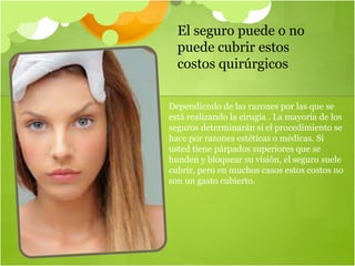 El seguro puede o no
puede cubrir estos
costos quirúrgicos
Dependiendo de las razones por las que se
está realizando la cirugía . La mayoría de los
seguros determinarán si el procedimiento se
hace por razones estéticas o médicas. Si
usted tiene párpados superiores que se
hunden y bloquear su visión, el seguro suele
cubrir, pero en muchos casos estos costos no
son un gasto cubierto.
 