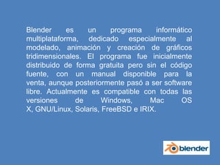 Blender es un programa informático multiplataforma, dedicado especialmente al modelado, animación y creación de gráficos tridimensionales. El programa fue inicialmente distribuido de forma gratuita pero sin el código fuente, con un manual disponible para la venta, aunque posteriormente pasó a ser software libre. Actualmente es compatible con todas las versiones de Windows, Mac OS X, GNU/Linux, Solaris, FreeBSD e IRIX.