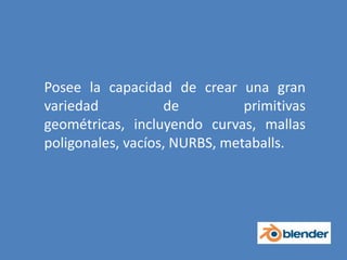Posee la capacidad de crear una gran variedad de primitivas geométricas, incluyendo curvas, mallas poligonales, vacíos, NURBS, metaballs.
