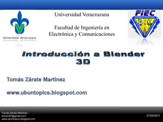 Universidad Veracruzana Facultad de Ingeniería en Electrónica y Comunicaciones Introducción a Blender 3D Tomás Zárate Martínez www.ubuntopics.blogspot.com 29-Marzo-2011 Tomás Zárate Martínez tomym87@gmail.com www.ubuntopics.blogspot.com 07/05/2011 