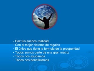 - Haz tus sueños realidad Con el mejor sistema de regalos El único que tiene la formula de la prosperidad Todos somos parte de una gran matriz Todos nos ayudamos Todos nos beneficiamos 