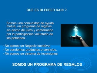 Somos una comunidad de ayuda mutua, un programa de regalos  sin animo de lucro y conformado  por la participación voluntaria de  las personas. - No somos un Negocio lucrativo. - No vendemos productos o servicios. - No somos un sistema de inversiones QUE ES BLESSED RAIN ? SOMOS UN PROGRAMA DE REGALOS 