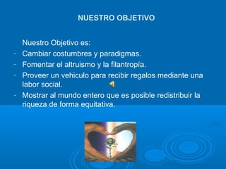 Nuestro Objetivo es: Cambiar costumbres y paradigmas. Fomentar el altruismo y la filantropía. Proveer un vehiculo para recibir regalos mediante una labor social. Mostrar al mundo entero que es posible redistribuir la riqueza de forma equitativa. NUESTRO OBJETIVO 