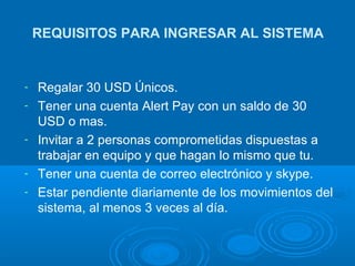 REQUISITOS PARA INGRESAR AL SISTEMA Regalar 30 USD Únicos. Tener una cuenta Alert Pay con un saldo de 30 USD o mas. Invitar a 2 personas comprometidas dispuestas a trabajar en equipo y que hagan lo mismo que tu. Tener una cuenta de correo electrónico y skype. Estar pendiente diariamente de los movimientos del sistema, al menos 3 veces al día. 