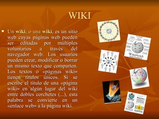 RSS  ( Really Simple Syndication ) Es una familia de formatos de fuentes web codificados en XML.  Es una forma de facilitar contenidos desde cualquier sitio en la red para su inserción fácil en una página web  Utilizado para suministrar a suscriptores de información actualizada frecuentemente.  El formato permite distribuir contenido sin necesidad de un navegador, utilizando un software diseñado para leer estos contenidos RSS.  Comúnmente el término RSS es usado erróneamente para referirse a fuente Web: - Fuente Web se refiere al medio de redifusión Web, mientras que RSS se refiere al formato de dicha fuente Web. RSS 
