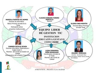 ATREVETETE…PEGATE A LA CALIDAD CLAUDIA BIBIANA FORERO  MANTILLA Rectora INSTITUCION EDUCATIVA GUSTAVO COTE URIBE MARIELA FUENTES DE JAIMES Docente de Informática  Básica Primaria Jornada de la Tarde Participante activa proyectos Institucionales CARMEN CECILIA OCHOA Docente Informática, Matemáticas e Inglés Grado 5.  Miembro  del Comité de Gestión de Calidad Dinamizadora de la Gestión Financiera LUISA FERNANDA PEÑA RODRIGUEZ Coordinadora Jornada de la Tarde. Miembro del Comité de Calidad EQUIPO  LIDER DE GESTION  TIC GLORIA INES MONTES Docente Básica Primaria Jornada Tarde EDUARD  MONCADA Docente:  de educación física Básica Secundaria y Media Técnica Jornada de la Mañana 