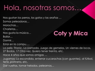 Nos gustan los perros, los gatos y las arañas …
Somos peleadoras…
Morochas…
Charletas…
Nos gusta la música…
Bailar…
Dormir…
Estar en la compu….
La pelis: Titanic, La Llamada, Juego de gemelas, Un viernes de locos,
27 Bodas, 17 Otra vez, Quiero tener treinta, etc.
Hace 4 años que somos amigas …
Jugamos: La escondida, enterrar cucarachas (con guantes), al fútbol,
tenis ,patineta, etc.
Dar vueltas, tomar helados, pelearnos…
Hola, nosotras somos…
 