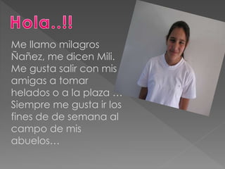Me llamo milagros
Ñañez, me dicen Mili.
Me gusta salir con mis
amigas a tomar
helados o a la plaza …
Siempre me gusta ir los
fines de de semana al
campo de mis
abuelos…
 
