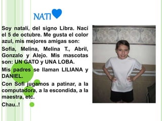 NATI♥
Soy natalí, del signo Libra. Nací
el 5 de octubre. Me gusta el color
azul, mis mejores amigas son:
Sofía, Melina, Melina T., Abril,
Gonzalo y Alejo. Mis mascotas
son: UN GATO y UNA LOBA.
Mis padres se llaman LILIANA y
DANIEL.
Con Sofi jugamos a patinar, a la
computadora, a la escondida, a la
maestra, etc.
Chau..!
 
