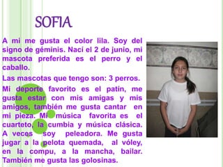 SOFIA
A mi me gusta el color lila. Soy del
signo de géminis. Nací el 2 de junio, mi
mascota preferida es el perro y el
caballo.
Las mascotas que tengo son: 3 perros.
Mi deporte favorito es el patín, me
gusta estar con mis amigas y mis
amigos, también me gusta cantar en
mi pieza. Mi música favorita es el
cuarteto, la cumbia y música clásica.
A veces soy peleadora. Me gusta
jugar a la pelota quemada, al vóley,
en la compu, a la mancha, bailar.
También me gusta las golosinas.
 