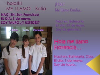 NACI EN: San Francisco
EL DÌA: 9 de mayo.
SOY TAURO ¿Y USTEDES?
Hola me llamo
Florencia…
Nací en: Balnearia, Cba.
El día: 1 de mayo.
Soy de tauro..
¡Hola!
Me llamo Emilia..
Nací en: Balnearia
El día: 22 de mayo.
Soy de géminis..!
 