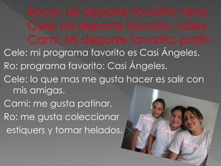 Cele: mi programa favorito es Casi Ángeles.
Ro: programa favorito: Casi Ángeles.
Cele: lo que mas me gusta hacer es salir con
mis amigas.
Cami: me gusta patinar.
Ro: me gusta coleccionar
estiquers y tomar helados.
 