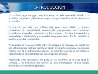INTRODUCCIÓN
La vialidad juega un papel muy importante en toda comunidad debido a la
necesidad que tiene la población de desplazarse para la realización de sus diversas
actividades.
Es por ello que toda zona poblada debe poseer una vialidad en óptimas
condiciones de transitabilidad, caracterizada principalmente por condiciones
geométricas adecuadas, pavimento en buen estado, drenajes transversales y
longitudinales, señalización y explanadas despejadas, con el fin de brindarle al
usuario seguridad y comodidad.
Actualmente la vía comprendida entre El Dividive y El Semeruco no cuenta con
una infraestructura vial que permita el desenvolvimiento vehicular, esta presenta
colapso total de las estructuras de drenaje, no presenta estructura de pavimento, lo
cual dificulta su transitabilidad aun más en épocas de lluvia.
Atendiendo estas inquietudes por parte de los residentes de la zona entre El
Dividive y El Semeruco, los autores de esta investigación se han sentido
motivados a desarrollar su propuesta.
 
