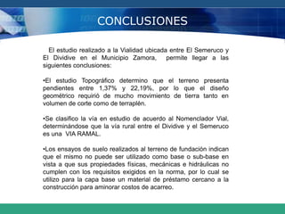 CONCLUSIONES
El estudio realizado a la Vialidad ubicada entre El Semeruco y
El Dividive en el Municipio Zamora, permite llegar a las
siguientes conclusiones:
•El estudio Topográfico determino que el terreno presenta
pendientes entre 1,37% y 22,19%, por lo que el diseño
geométrico requirió de mucho movimiento de tierra tanto en
volumen de corte como de terraplén.
•Se clasifico la vía en estudio de acuerdo al Nomenclador Vial,
determinándose que la vía rural entre el Dividive y el Semeruco
es una VIA RAMAL.
•Los ensayos de suelo realizados al terreno de fundación indican
que el mismo no puede ser utilizado como base o sub-base en
vista a que sus propiedades físicas, mecánicas e hidráulicas no
cumplen con los requisitos exigidos en la norma, por lo cual se
utilizo para la capa base un material de préstamo cercano a la
construcción para aminorar costos de acarreo.
 