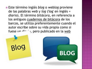  Estetérmino inglés blog o weblog proviene
 de las palabras web y log ('log' en inglés =
 diario). El término bitácora, en referencia a
 los antiguos cuadernos de bitácora de los
 barcos, se utiliza preferentemente cuando el
 autor escribe sobre su vida propia como si
 fuese un diario, pero publicado en la web
 