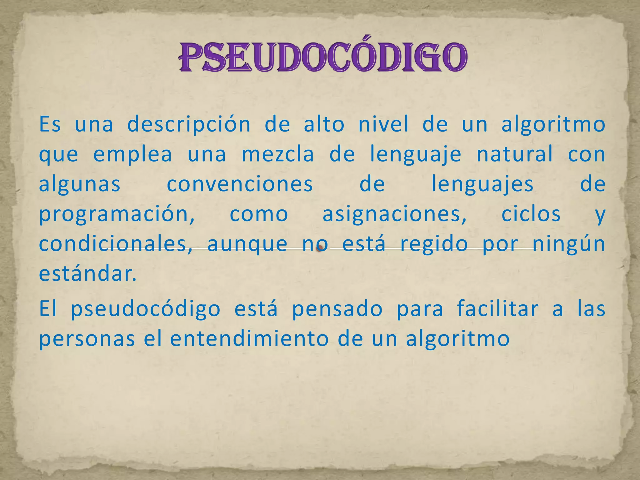 Es una descripción de alto nivel de un algoritmo
que emplea una mezcla de lenguaje natural con
algunas     convenciones    de    lenguajes   de
programación, como asignaciones, ciclos y
condicionales, aunque no está regido por ningún
estándar.
El pseudocódigo está pensado para facilitar a las
personas el entendimiento de un algoritmo
 