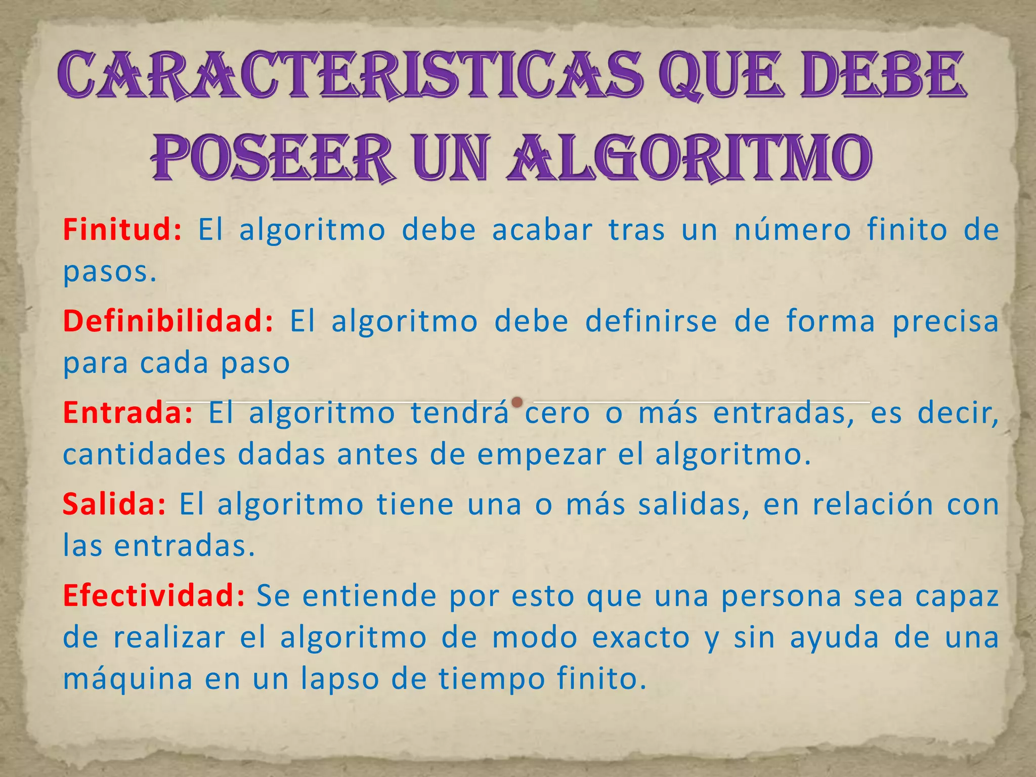 Finitud: El algoritmo debe acabar tras un número finito de
pasos.
Definibilidad: El algoritmo debe definirse de forma precisa
para cada paso
Entrada: El algoritmo tendrá cero o más entradas, es decir,
cantidades dadas antes de empezar el algoritmo.
Salida: El algoritmo tiene una o más salidas, en relación con
las entradas.
Efectividad: Se entiende por esto que una persona sea capaz
de realizar el algoritmo de modo exacto y sin ayuda de una
máquina en un lapso de tiempo finito.
 