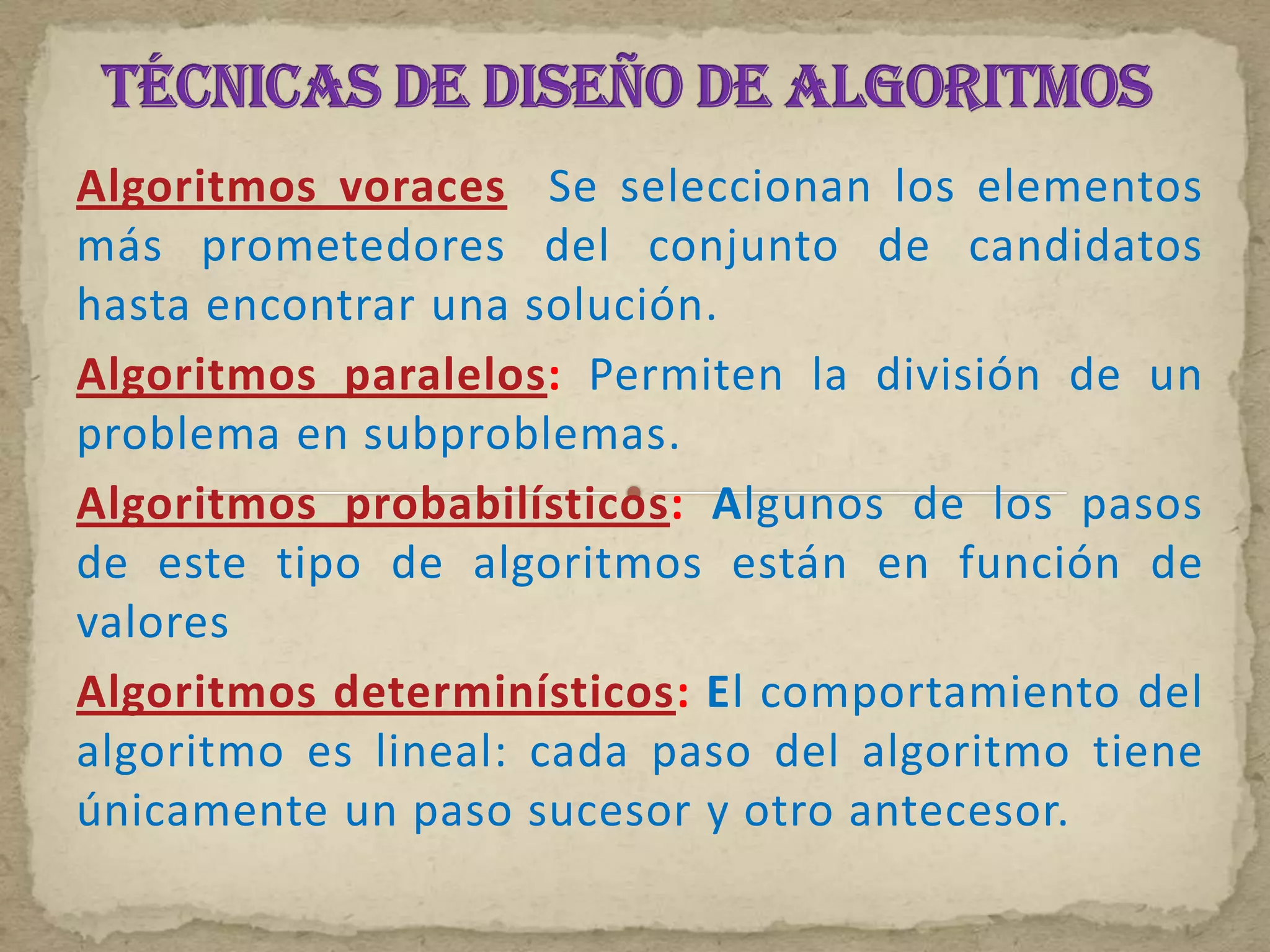 Algoritmos voraces Se seleccionan los elementos
más prometedores del conjunto de candidatos
hasta encontrar una solución.
Algoritmos paralelos: Permiten la división de un
problema en subproblemas.
Algoritmos probabilísticos: Algunos de los pasos
de este tipo de algoritmos están en función de
valores
Algoritmos determinísticos: El comportamiento del
algoritmo es lineal: cada paso del algoritmo tiene
únicamente un paso sucesor y otro antecesor.
 