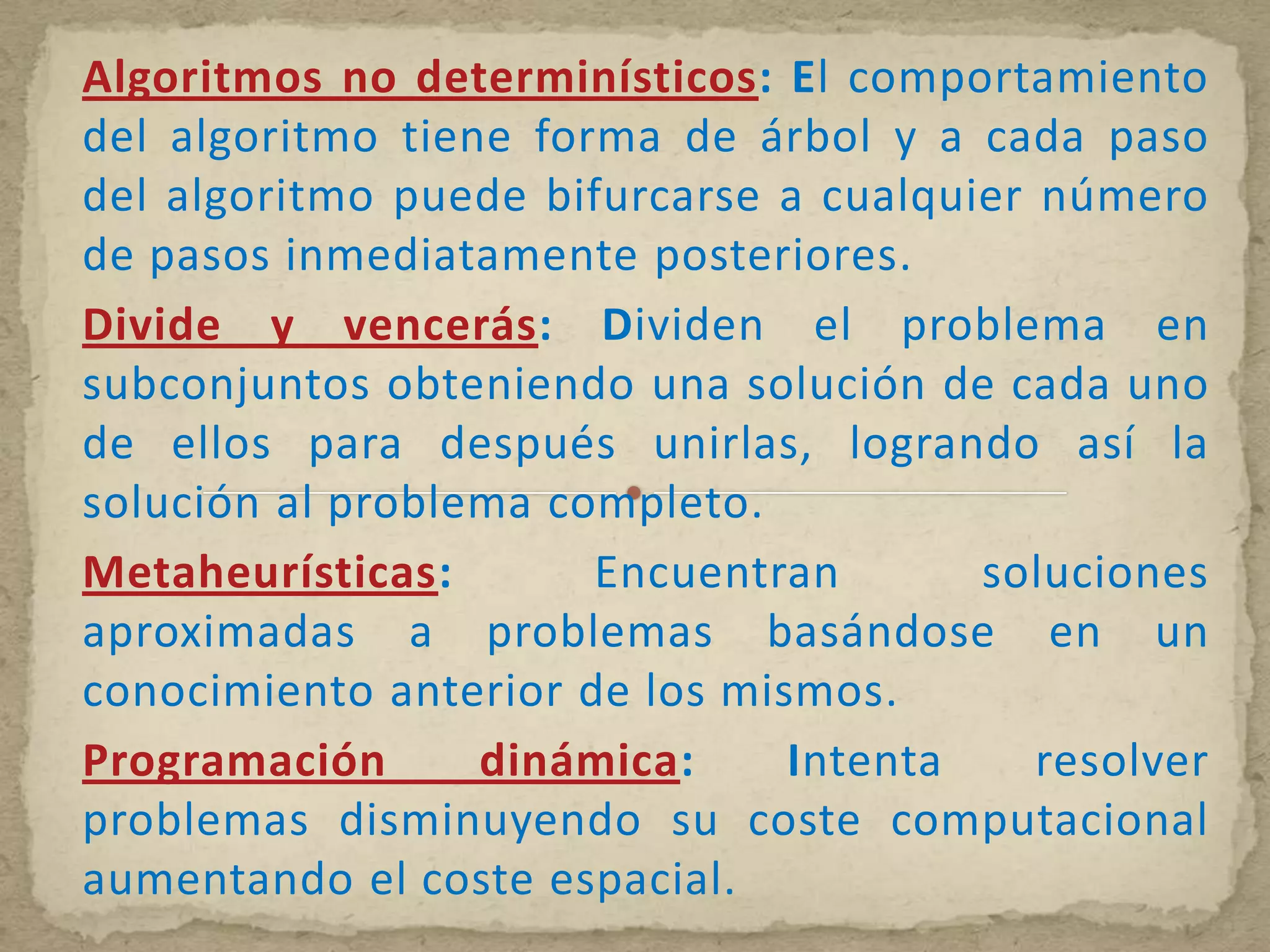 Algoritmos no determinísticos: El comportamiento
del algoritmo tiene forma de árbol y a cada paso
del algoritmo puede bifurcarse a cualquier número
de pasos inmediatamente posteriores.
Divide y vencerás: Dividen el problema en
subconjuntos obteniendo una solución de cada uno
de ellos para después unirlas, logrando así la
solución al problema completo.
Metaheurísticas:       Encuentran       soluciones
aproximadas a problemas basándose en un
conocimiento anterior de los mismos.
Programación      dinámica:     Intenta    resolver
problemas disminuyendo su coste computacional
aumentando el coste espacial.
 