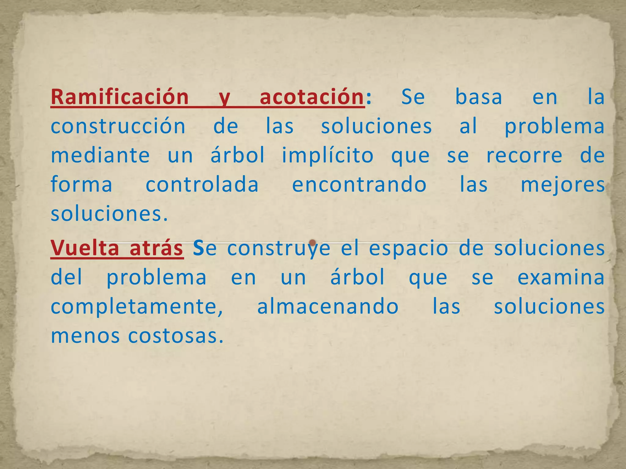 Ramificación y acotación: Se basa en la
construcción de las soluciones al problema
mediante un árbol implícito que se recorre de
forma controlada encontrando las mejores
soluciones.
Vuelta atrás Se construye el espacio de soluciones
del problema en un árbol que se examina
completamente, almacenando las soluciones
menos costosas.
 