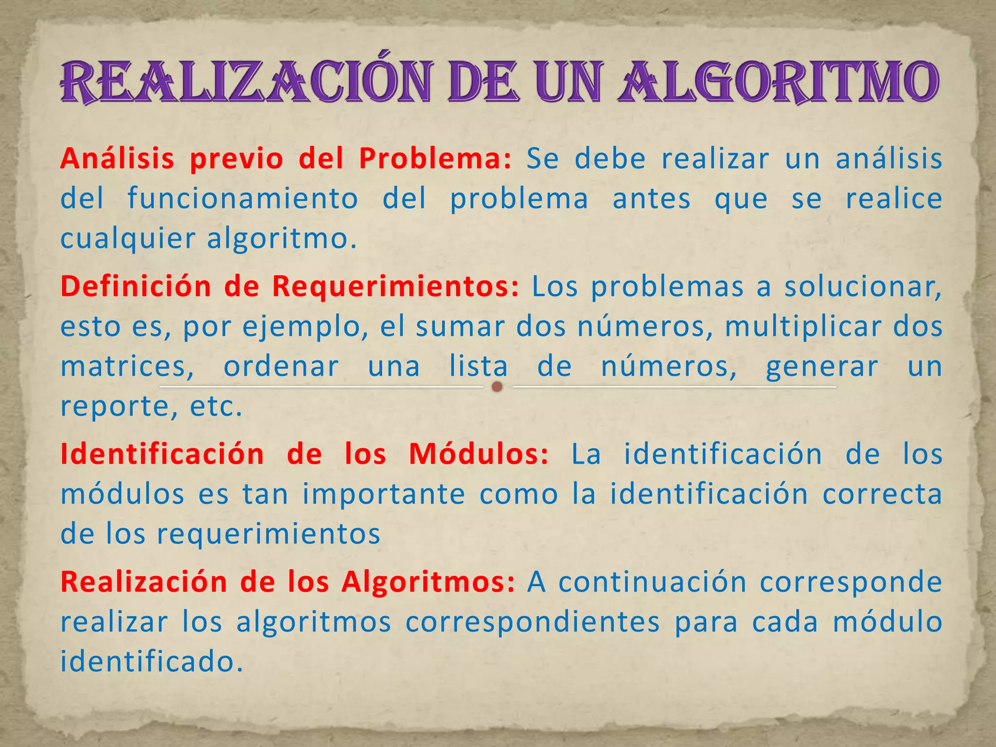 Análisis previo del Problema: Se debe realizar un análisis
del funcionamiento del problema antes que se realice
cualquier algoritmo.
Definición de Requerimientos: Los problemas a solucionar,
esto es, por ejemplo, el sumar dos números, multiplicar dos
matrices, ordenar una lista de números, generar un
reporte, etc.
Identificación de los Módulos: La identificación de los
módulos es tan importante como la identificación correcta
de los requerimientos
Realización de los Algoritmos: A continuación corresponde
realizar los algoritmos correspondientes para cada módulo
identificado.
 