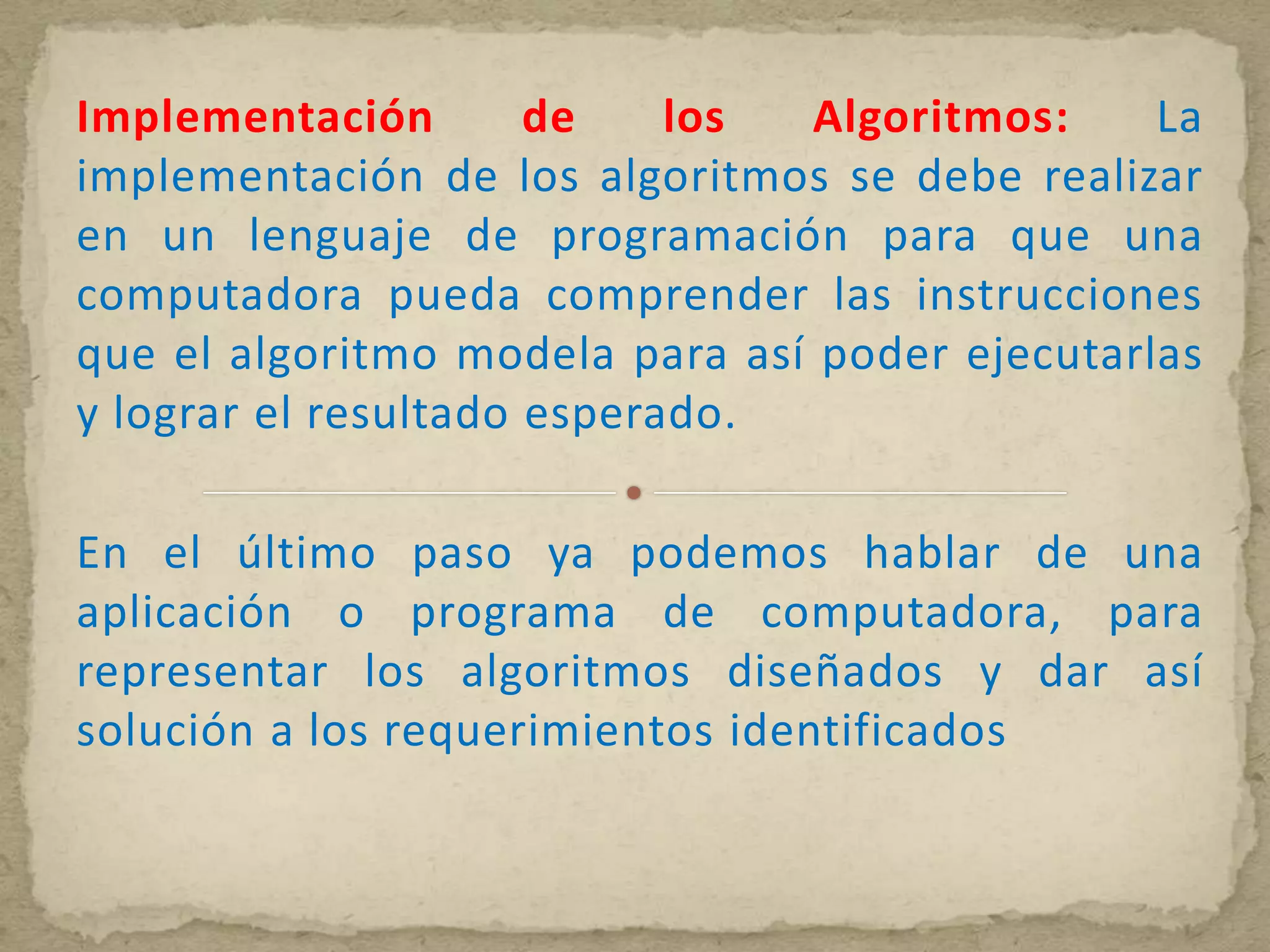 Implementación        de    los  Algoritmos:    La
implementación de los algoritmos se debe realizar
en un lenguaje de programación para que una
computadora pueda comprender las instrucciones
que el algoritmo modela para así poder ejecutarlas
y lograr el resultado esperado.

En el último paso ya podemos hablar de una
aplicación o programa de computadora, para
representar los algoritmos diseñados y dar así
solución a los requerimientos identificados
 
