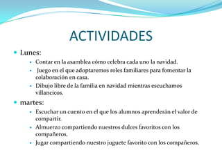ACTIVIDADES
 Lunes:
       Contar en la asamblea cómo celebra cada uno la navidad.
        Juego en el que adoptaremos roles familiares para fomentar la
        colaboración en casa.
       Dibujo libre de la familia en navidad mientras escuchamos
        villancicos.
 martes:
       Escuchar un cuento en el que los alumnos aprenderán el valor de
        compartir.
       Almuerzo compartiendo nuestros dulces favoritos con los
        compañeros.
       Jugar compartiendo nuestro juguete favorito con los compañeros.
 