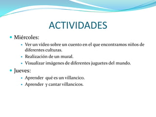 ACTIVIDADES
 Miércoles:
       Ver un vídeo sobre un cuento en el que encontramos niños de
        diferentes culturas.
       Realización de un mural.
       Visualizar imágenes de diferentes juguetes del mundo.
 Jueves:
       Aprender qué es un villancico.
       Aprender y cantar villancicos.
 