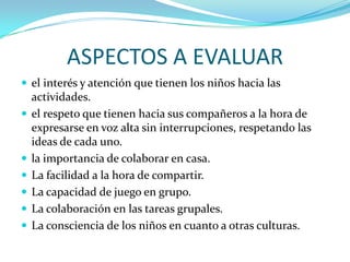 ASPECTOS A EVALUAR
 el interés y atención que tienen los niños hacia las
    actividades.
   el respeto que tienen hacia sus compañeros a la hora de
    expresarse en voz alta sin interrupciones, respetando las
    ideas de cada uno.
   la importancia de colaborar en casa.
   La facilidad a la hora de compartir.
   La capacidad de juego en grupo.
   La colaboración en las tareas grupales.
   La consciencia de los niños en cuanto a otras culturas.
 
