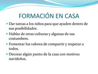 FORMACIÓN EN CASA
 Dar tareas a los niños para que ayuden dentro de
  sus posibilidades.
 Hablar de otras culturas y algunas de sus
  costumbres.
 Fomentar los valores de compartir y respetar a
  todos.
 Decorar algún punto de la casa con motivos
 navideños.
 