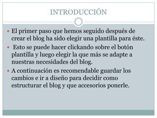 INTRODUCCIÓN

 El primer paso que hemos seguido después de
  crear el blog ha sido elegir una plantilla para éste.
 Esto se puede hacer clickando sobre el botón
  plantilla y luego elegir la que más se adapte a
  nuestras necesidades del blog.
 A continuación es recomendable guardar los
  cambios e ir a diseño para decidir como
  estructurar el blog y que accesorios ponerle.
 