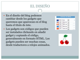 EL DISEÑO

 En el diseño del blog podemos
  cambiar desde los gadgets que
  queremos que aparezcan en el blog
  hasta el título de éste.
 Los gadgets son códigos que pueden
  ser instalados clickando en añadir
  gadget y copiando el código,
  generalmente en formato HTML. Los
  gadgets pueden ser muchas cosas,
  desde traductores a relojes animados.
 
