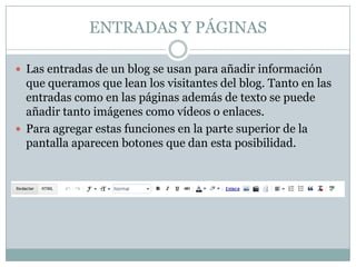 ENTRADAS Y PÁGINAS

 Las entradas de un blog se usan para añadir información
  que queramos que lean los visitantes del blog. Tanto en las
  entradas como en las páginas además de texto se puede
  añadir tanto imágenes como vídeos o enlaces.
 Para agregar estas funciones en la parte superior de la
  pantalla aparecen botones que dan esta posibilidad.
 