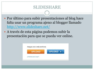 SLIDESHARE

 Por último para subir presentaciones al blog hace
  falta usar un programa ajeno al blogger llamado
  http://www.slideshare.net/
 A través de esta página podemos subir la
  presentación para que se pueda ver online.
 