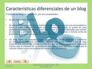 Características diferenciales de un blog
El éxito de los blogs se caracteriza, por tres propiedades:
•

Es una publicación periódica.

•

Se admiten comentarios de los lectores, lo permite que se cree una comunidad en
torno al autor. Esto ha resultado ser muy ventajoso desde un punto de vista
profesional o comercial porque estos lectores son personas fidelizadas que confían
en el autor y, por tanto, muy abiertas a las recomendaciones e incluso venta de
productos y servicios por parte del autor del blog.

•

Un blog tiene un marcado toque personal. Los blogs intentan a mantener
un ambiente mucho más personal e informal que ayuda mucho a que se vaya
forjando una relación de confianza entre el autor del blog y sus lectores, buscando
mucho más la creación de un ambiente parecido al que hay entre amigos que la
relación clásica entre una publicación comercial y sus lectores.

Índice
01/11/2013

Mendoza Guzman Gilberto Román 1CV5
Suarez Tejeda Uriel

9

 