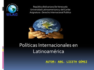 República Bolivariana De Venezuela
Universidad Latinoamericana y del Caribe
Asignatura : Derecho Internacional Publico

Políticas Internacionales en
Latinoamérica
AUTOR: ABG. LICETH GÓMEZ

 