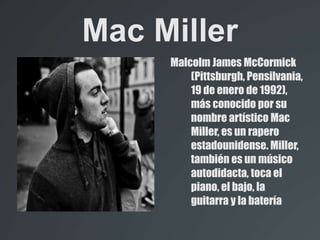 Mac Miller
Malcolm James McCormick
(Pittsburgh, Pensilvania,
19 de enero de 1992),
más conocido por su
nombre artístico Mac
Miller, es un rapero
estadounidense. Miller,
también es un músico
autodidacta, toca el
piano, el bajo, la
guitarra y la batería
 