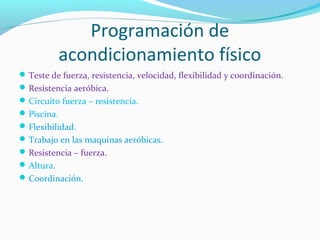 Programación de
acondicionamiento físico
Teste de fuerza, resistencia, velocidad, flexibilidad y coordinación.
Resistencia aeróbica.
Circuito fuerza – resistencia.
Piscina.
Flexibilidad.
Trabajo en las maquinas aeróbicas.
Resistencia – fuerza.
Altura.
Coordinación.
 