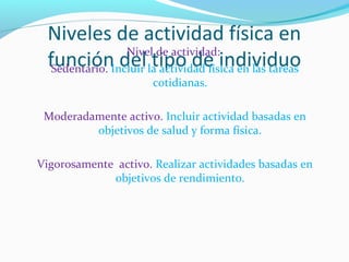 Niveles de actividad física en
función del tipo de individuoNivel de actividad:
Sedentario. Incluir la actividad física en las tareas
cotidianas.
Moderadamente activo. Incluir actividad basadas en
objetivos de salud y forma física.
Vigorosamente activo. Realizar actividades basadas en
objetivos de rendimiento.
 