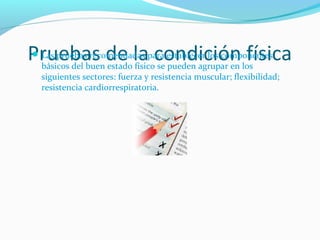 Pruebas de la condición físicaLas pruebas recomendadas para establecer los componentes
básicos del buen estado físico se pueden agrupar en los
siguientes sectores: fuerza y resistencia muscular; flexibilidad;
resistencia cardiorrespiratoria.
 