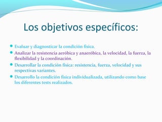 Los objetivos específicos:
Evaluar y diagnosticar la condición física.
Analizar la resistencia aeróbica y anaeróbica, la velocidad, la fuerza, la
flexibilidad y la coordinación.
Desarrollar la condición física: resistencia, fuerza, velocidad y sus
respectivas variantes.
Desarrollo la condición física individualizada, utilizando como base
los diferentes tests realizados.
 