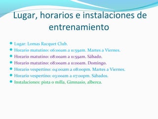 Lugar, horarios e instalaciones de
entrenamiento
Lugar: Lomas Racquet Club.
Horario matutino: 06:00am a 11:59am. Martes a Viernes.
Horario matutino: 08:00am a 11:59am. Sábado.
Horario matutino: 08:00am a 11:00am. Domingo.
Horario vespertino: 04:00am a 08:00pm. Martes a Viernes.
Horario vespertino: 03:00am a 07:00pm. Sábados.
Instalaciones: pista o milla, Gimnasio, alberca.
 