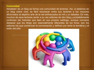 Comunidad
Alrededor de un blog se forma una comunidad de lectores. Así, si estamos en
un blog sobre cine, es fácil reconocer entre sus lectores a los mayores
aficionados al séptimo arte de la red enfrascados en mil y un debates. Es más,
muchos de esos lectores serán a su vez editores de otro blog y probablemente
continúen las historias que leen en sus propios weblogs, aunque conviene
destacar que los blogs son esencialmente diferentes de los foros: son los
editores los que comienzan la conversación y definen por tanto la temática y el
estilo del sitio.
 