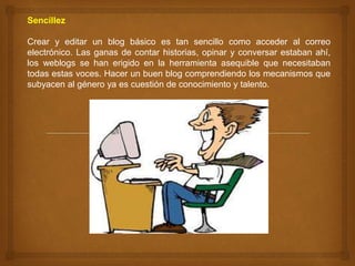 Sencillez
Crear y editar un blog básico es tan sencillo como acceder al correo
electrónico. Las ganas de contar historias, opinar y conversar estaban ahí,
los weblogs se han erigido en la herramienta asequible que necesitaban
todas estas voces. Hacer un buen blog comprendiendo los mecanismos que
subyacen al género ya es cuestión de conocimiento y talento.
 